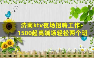 济南ktv夜场招聘工作-1500起高端场轻松两个班